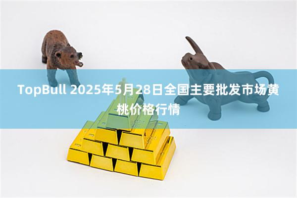 TopBull 2025年5月28日全国主要批发市场黄桃价格行情