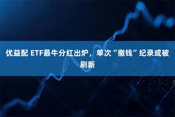 优益配 ETF最牛分红出炉,单次“撒钱”纪录或被刷新