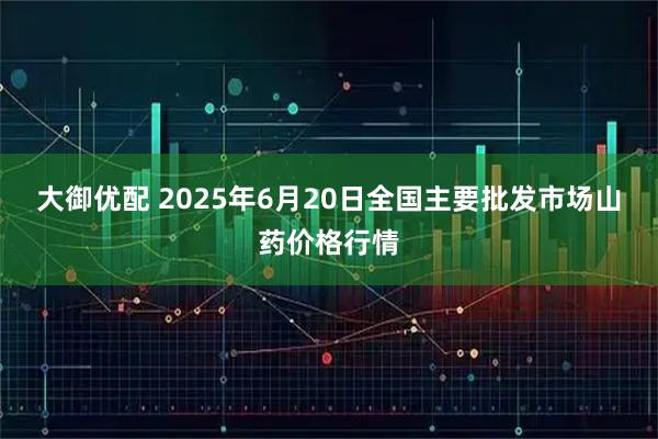 大御优配 2025年6月20日全国主要批发市场山药价格行情