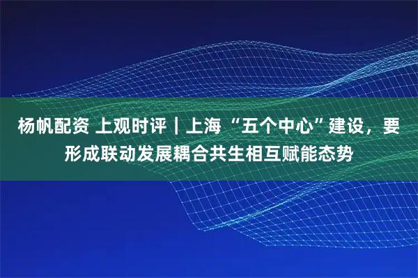 杨帆配资 上观时评｜上海 “五个中心”建设，要形成联动发展耦合共生相互赋能态势