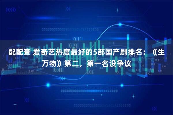配配查 爱奇艺热度最好的5部国产剧排名：《生万物》第二，第一名没争议
