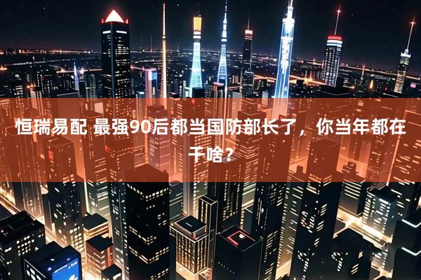 恒瑞易配 最强90后都当国防部长了，你当年都在干啥？