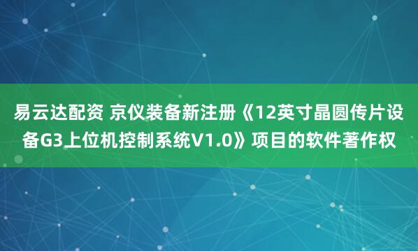 易云达配资 京仪装备新注册《12英寸晶圆传片设备G3上位机控制系统V1.0》项目的软件著作权