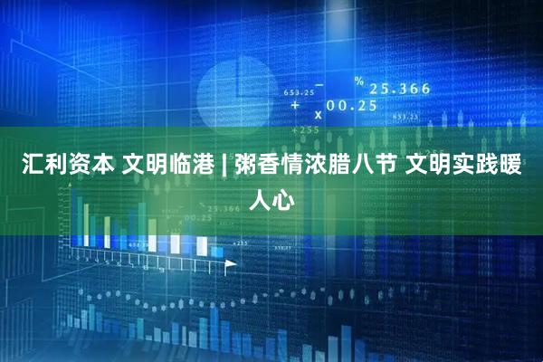 汇利资本 文明临港 | 粥香情浓腊八节 文明实践暖人心