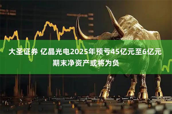 大圣证券 亿晶光电2025年预亏45亿元至6亿元 期末净资产或将为负