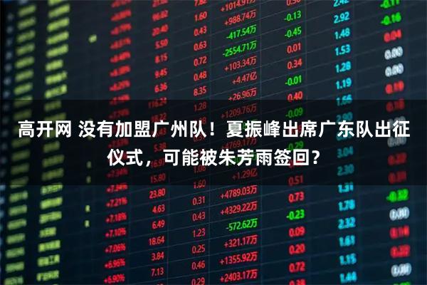 高开网 没有加盟广州队!夏振峰出席广东队出征仪式,可能被朱芳雨签回?