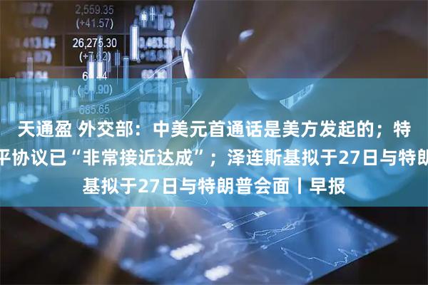 天通盈 外交部：中美元首通话是美方发起的；特朗普：俄乌和平协议已“非常接近达成”；泽连斯基拟于27日与特朗普会面丨早报