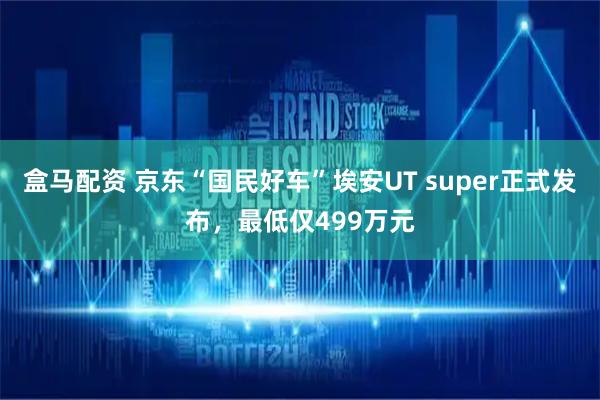 盒马配资 京东“国民好车”埃安UT super正式发布，最低仅499万元