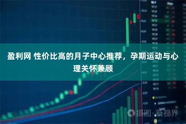 盈利网 性价比高的月子中心推荐，孕期运动与心理关怀兼顾