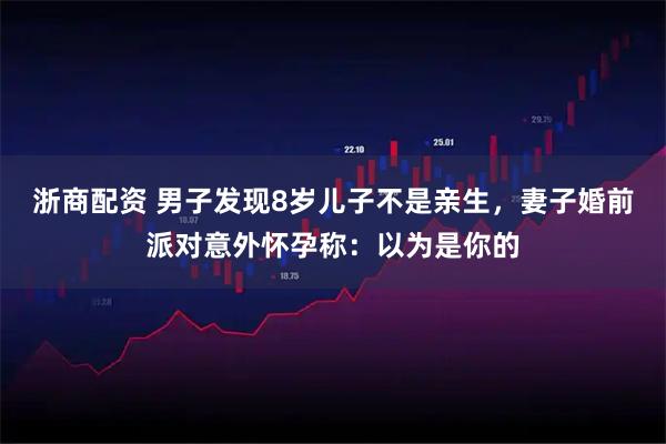 浙商配资 男子发现8岁儿子不是亲生，妻子婚前派对意外怀孕称：以为是你的