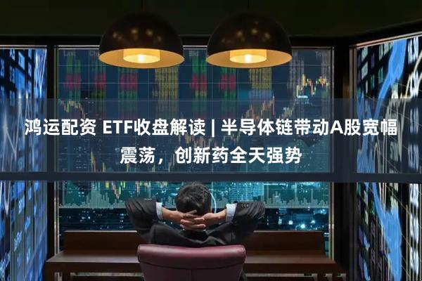 鸿运配资 ETF收盘解读 | 半导体链带动A股宽幅震荡，创新药全天强势